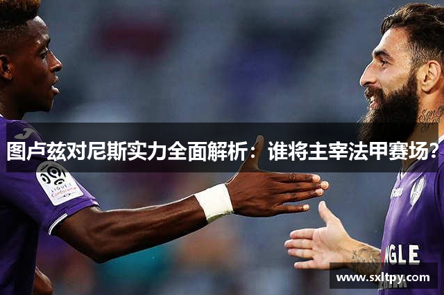 图卢兹对尼斯实力全面解析：谁将主宰法甲赛场？