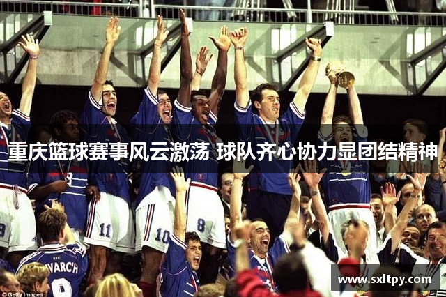 重庆篮球赛事风云激荡 球队齐心协力显团结精神