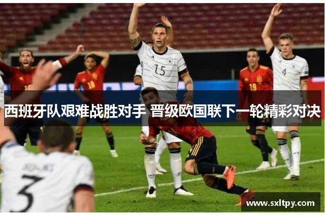 西班牙队艰难战胜对手 晋级欧国联下一轮精彩对决