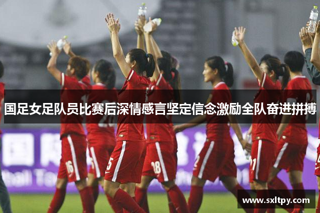 国足女足队员比赛后深情感言坚定信念激励全队奋进拼搏