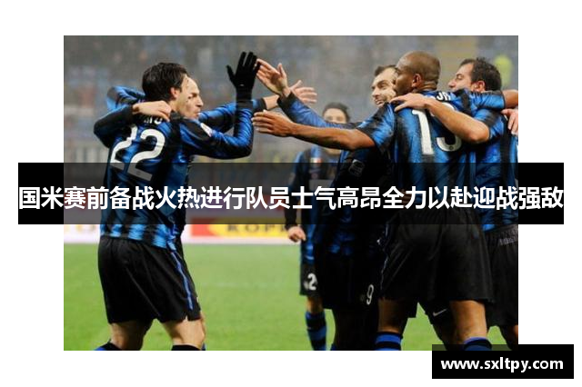 国米赛前备战火热进行队员士气高昂全力以赴迎战强敌