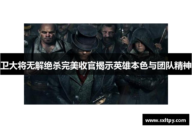 卫大将无解绝杀完美收官揭示英雄本色与团队精神