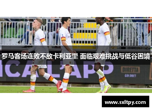 罗马客场连败不敌卡利亚里 面临艰难挑战与低谷困境