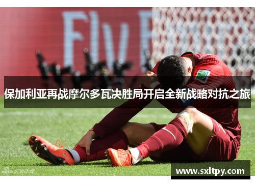 保加利亚再战摩尔多瓦决胜局开启全新战略对抗之旅