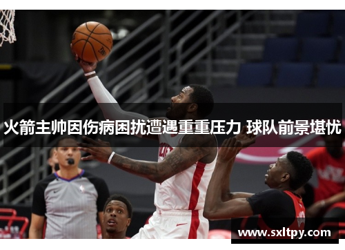 火箭主帅因伤病困扰遭遇重重压力 球队前景堪忧
