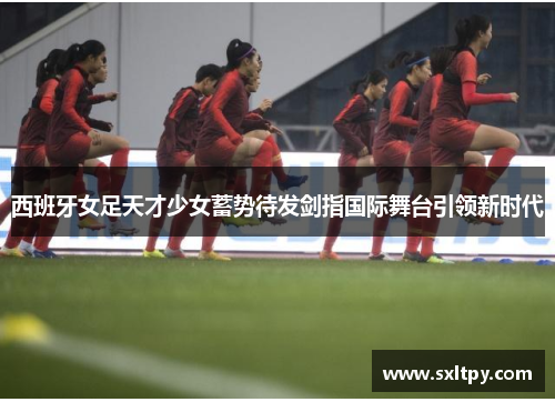西班牙女足天才少女蓄势待发剑指国际舞台引领新时代
