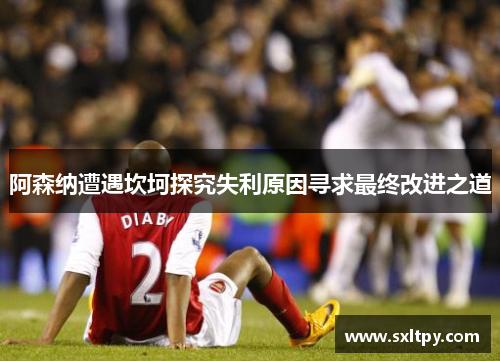 阿森纳遭遇坎坷探究失利原因寻求最终改进之道