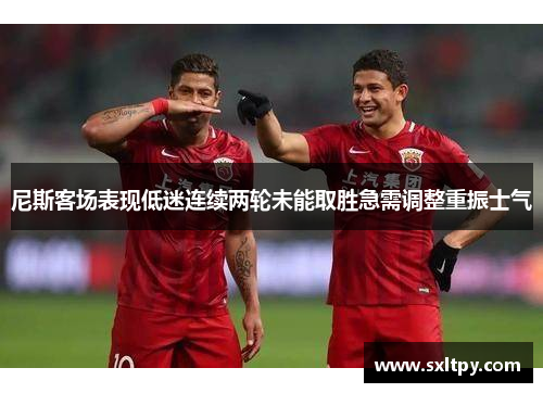 尼斯客场表现低迷连续两轮未能取胜急需调整重振士气