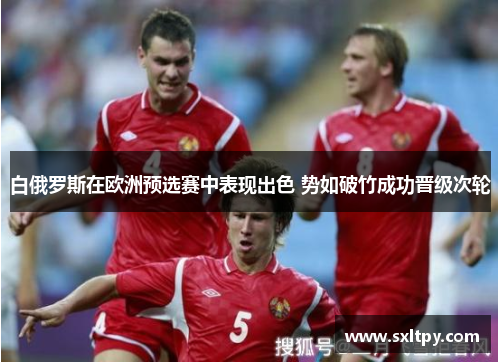 白俄罗斯在欧洲预选赛中表现出色 势如破竹成功晋级次轮