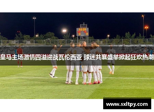 皇马主场激情四溢迎战瓦伦西亚 球迷共襄盛举掀起狂欢热潮