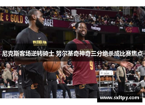 尼克斯客场逆转骑士 努尔基奇神奇三分绝杀成比赛焦点