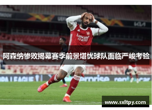 阿森纳惨败揭幕赛季前景堪忧球队面临严峻考验