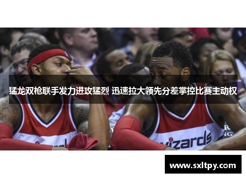 猛龙双枪联手发力进攻猛烈 迅速拉大领先分差掌控比赛主动权
