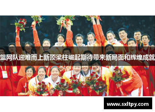 篮网队迎难而上新顶梁柱崛起期待带来新局面和辉煌成就