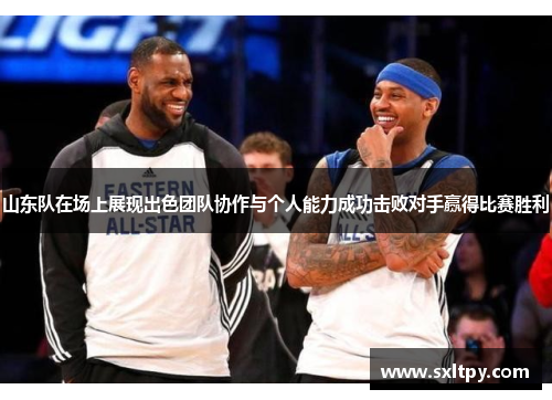 山东队在场上展现出色团队协作与个人能力成功击败对手赢得比赛胜利